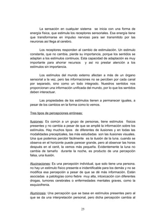 La sensación en cualquier sistema se inicia con una forma de
energía física, que estimula los receptores sensoriales. Esa energía tiene
que transformarse en impulso nervioso para ser transmitido por las
neuronas así llega al cerebro.

      Los receptores responden al cambio de estimulación. Un estimulo
constante, que no cambia, pierde su importancia, porque los sentidos se
adaptan a los estímulos continuos. Esta capacidad de adaptación es muy
importante para ahorrar recursos y así no prestar atención a los
estímulos sin importancia.

      Los estímulos del mundo externo afectan a más de un órgano
sensorial a la vez, pero las informaciones no se perciben por cada canal
por separado, sino como un todo integrado. Nuestros sentidos nos
proporcionan una información unificada del mundo, por lo que los sentidos
deben interactuar.

      Las propiedades de los estímulos tienen a permanecer iguales, a
pesar de los cambios en la forma como lo vemos.

Tres tipos de percepciones erróneas:

Ilusiones: Es común a un grupo de personas, tiene estímulos físicos
presentes y no cambia a pesar de que se amplié la información sobre los
estímulos. Hay muchos tipos de diferentes de ilusiones y en todas las
modalidades preceptúales, las más estudiadas son las ilusiones visuales.
Una que podemos percibir fácilmente es la ilusión de la luna. cuando se
observa en el horizonte puede parecer grande, pero al observar las horas
después en el cenit, la vemos más pequeña. Evidentemente la luna no
cambia de tamaño durante la noche, es producto de una percepción
falsa, una ilusión.

Alucinaciones: Es una percepción individual, que solo tiene una persona.
no hay un estimulo físico presente e inidentificable para los demás y no se
modifica esa percepción a pesar de que se dé más información. Están
asociadas a patologías como fiebre muy alta, intoxicación con diferentes
drogas, tumores cerebrales o enfermedades mentales graves, como la
esquizofrenia.

Aluminosis: Una percepción que se basa en estímulos presentes pero al
que se da una interpretación personal, pero dicha percepción cambia al


                                    25
 