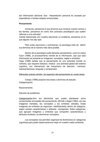 dar información adicional. Esa interpretación personal es causada por
expectativas o fuertes estados emocionales.

Pensamiento

        Conducta, pensamos lo que tenemos que comprar cuando vamos a
las tiendas, pensamos en como Son procesos psicológicos que suelen
referirse a una actividad
mental relacionada con nuestra solucionar un problema, pensamos en lo
que alguien nos dijo ayer.

       Para evitar equívocos y confusiones, la psicología trata de definir
sus términos de la manera más clara posible.

        Dentro de la psicología suele llamarse pensamiento, como lo indica
Coon (1998), al procesamiento mental de la información, sea que esta
información se presente en imágenes, conceptos, reglas o símbolos.
Vega (1988) señala que el pensamiento es una actividad mental no
rutinaria, que requiere esfuerzo. Implica una actividad global del sistema
cognitivo, con intervención del mecanismo de atención., memoria,
representaciones, lenguaje y comprensión.

Diferentes autores dividen los aspectos del pensamiento en varias áreas.

      Crespo (1998) propone tres áreas o dominios de estudio:
Categorización.

Racionamiento.

Solución de problemas.

Categorización:Son los elementos que suelen plantearse como
componentes principales del pensamiento, McCall y Segal (1992), son las
imágenes mentales, los conceptos y los símbolos verbales. Estas
imágenes de símbolos se organizan, clasificándolos dentro de categoría,
según poseen características o atributos semejantes. Estas categorías,
que agrupan imágenes y símbolos que comparten características y
atributos similares, se denominan conceptos.

       Los conceptos nos permiten organizar los fenómenos en categorías
cognitivas para poder desenvolvernos mejor en nuestro medio ambiente.



                                   26
 