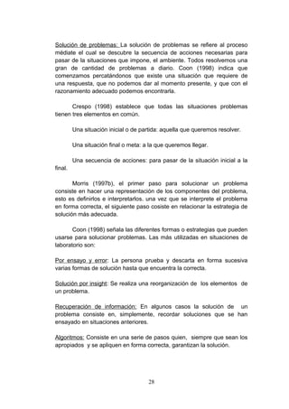 Solución de problemas: La solución de problemas se refiere al proceso
médiate el cual se descubre la secuencia de acciones necesarias para
pasar de la situaciones que impone, el ambiente. Todos resolvemos una
gran de cantidad de problemas a diario. Coon (1998) indica que
comenzamos percatándonos que existe una situación que requiere de
una respuesta, que no podemos dar al momento presente, y que con el
razonamiento adecuado podemos encontrarla.

       Crespo (1998) establece que todas las situaciones problemas
tienen tres elementos en común.

         Una situación inicial o de partida: aquella que queremos resolver.

         Una situación final o meta: a la que queremos llegar.

         Una secuencia de acciones: para pasar de la situación inicial a la
final.

       Morris (1997b), el primer paso para solucionar un problema
consiste en hacer una representación de los componentes del problema,
esto es definirlos e interpretarlos. una vez que se interprete el problema
en forma correcta, el siguiente paso cosiste en relacionar la estrategia de
solución más adecuada.

       Coon (1998) señala las diferentes formas o estrategias que pueden
usarse para solucionar problemas. Las más utilizadas en situaciones de
laboratorio son:

Por ensayo y error: La persona prueba y descarta en forma sucesiva
varias formas de solución hasta que encuentra la correcta.

Solución por insight: Se realiza una reorganización de los elementos de
un problema.

Recuperación de información: En algunos casos la solución de un
problema consiste en, simplemente, recordar soluciones que se han
ensayado en situaciones anteriores.

Algoritmos: Consiste en una serie de pasos quien, siempre que sean los
apropiados y se apliquen en forma correcta, garantizan la solución.




                                      28
 