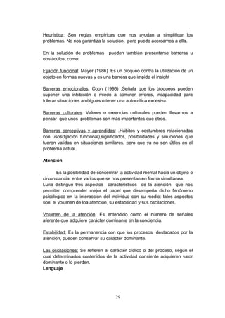 Heurística: Son reglas empíricas que nos ayudan a simplificar los
problemas. No nos garantiza la solución, pero puede acercarnos a ella.

En la solución de problemas      pueden también presentarse barreras u
obstáculos, como:

Fijación funcional: Mayer (1986) .Es un bloqueo contra la utilización de un
objeto en formas nuevas y es una barrera que impide el insight

Barreras emocionales: Coon (1998) .Señala que los bloqueos pueden
suponer una inhibición o miedo a cometer errores, incapacidad para
tolerar situaciones ambiguas o tener una autocrítica excesiva.

Barreras culturales: Valores o creencias culturales pueden llevarnos a
pensar que unos problemas son más importantes que otros.

Barreras perceptivas y aprendidas: .Hábitos y costumbres relacionadas
con usos(fijación funcional),significados, posibilidades y soluciones que
fueron validas en situaciones similares, pero que ya no son útiles en el
problema actual.

Atención

       Es la posibilidad de concentrar la actividad mental hacia un objeto o
circunstancia, entre varios que se nos presentan en forma simultánea.
Luria distingue tres aspectos característicos de la atención que nos
permiten comprender mejor el papel que desempeña dicho fenómeno
psicológico en la interacción del individuo con su medio: tales aspectos
son: el volumen de loa atención, su estabilidad y sus oscilaciones.

Volumen de la atención: Es entendido como el número de señales
aferente que adquiere carácter dominante en la conciencia.

Estabilidad: Es la permanencia con que los procesos destacados por la
atención, pueden conservar su carácter dominante.

Las oscilaciones: Se refieren al carácter cíclico o del proceso, según el
cual determinados contenidos de la actividad consiente adquieren valor
dominante o lo pierden.
Lenguaje




                                    29
 