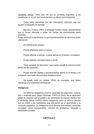 Comporta mental: Tiene que ver con la conducta lingüística y las
condiciones en la que esa conducta tiene un efecto comunicacional.

     Todos estos elementos nos dan información adicional, que nos
ayudan a interpretar el mensaje.

        Barrera y Franca (1991) el lenguaje humano posee características
que lo hacen diferente a todas las formas de comunicación entre
animales.
Posee símbolos y significados, lo que lingüísticamente se denomina doble
articulación.

      Es infinitamente creativo.

      Puede reflexionar sobre sí mismo.

      Puede referirse a hechos o cosas ajenas en el tiempo y el espacio.

      Puede elaborar mensajes falsos y mentir

      Tiene variedad de elementos que puede cumplir la misma función
dentro de las oraciones.

       Puede describir objetos y acontecimientos ajenos en el tiempo y en
el espacio, que suele denominarse desplazamiento.

       Se puede crear un número infinito de mensajes, que hacen
referencia a la creatividad del lenguaje.

Inteligencia

       Se define la inteligencia como la capacidad de juzgar bien, razonar
bien y entender bien. Según Wechsler (1975,c.p Coon), es la capacidad
global de entender con propósito y de enfrentarse de manera efectiva con
el ambiente. Morris (1997b) define inteligencia como un término general
que se refiere a las habilidades que intervienen en el aprendizaje y la
conducta adaptativa. La inteligencia es un término que engloba conductas
complejas como racionamiento, solución de problemas, lenguaje y
habilidades sociales.


                              CAPITULO IV


                                   31
 