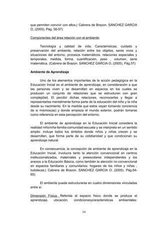 que permiten convivir con ellos.( Cabrera de Brazon. SANCHEZ GARCIA
O, (2005), Pág. 56-57)

Componentes del área relación con el ambiente:

       Tecnología y calidad de vida, Características, cuidado y
preservación del ambiente, relación entre los objetos, seres vivos y
situaciones del entorno, procesos matemáticos, relaciones espaciales y
temporales, medida, forma, cuantificación, peso , volumen, serie
matemática. (Cabrera de Brazon. SANCHEZ GARCIA O, (2005), Pág.57)

Ambiente de Aprendizaje

      Uno de los elementos importantes de la acción pedagógica en la
Educación Inicial es el ambiente de aprendizaje, en consideración a que
las personas viven y se desarrollan en espacios en los cuales se
producen un conjunto de relaciones que se estructuran con gran
complejidad. El percibir dichas relaciones, reconocerlas y llegar a
representarlas mentalmente forma parte de la educación del niño y la niña
desde su nacimiento. En la medida que estos vayan tomando conciencia
de si mismos(as) y donde empieza el mundo exterior, podrán tomarse
como referencia en esta percepción del entorno.

       El ambiente de aprendizaje en la Educación Inicial considera la
realidad niño/niña-familia-comunidad-escuela y se interpreta en un sentido
amplio: incluye todos los ámbitos donde niños y niñas crecen y se
desarrollan, que forma parte de su cotidianidad y que condicionan su
aprendizaje natural.

        En consecuencia, la concepción de ambiente de aprendizaje en la
Educación Inicial, involucra tanto la atención convencional en centros
institucionalizados, maternales y preescolares independientes y los
anexos a la Educación Básica, como también la atención no convencional
en espacios familiares y comunitarios: hogares de los niños y niñas ,
ludotecas.( Cabrera de Brazon. SANCHEZ GARCIA O, (2005), Pág.64-
65)

       El ambiente puede estructurarse en cuatro dimensiones vinculadas
entre si:

Dimensión Física: Referida al espacio físico donde se produce el
aprendizaje,  ubicación,   condicionesycaracteristicas ambientales:


                                   34
 