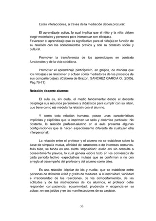 Estas interacciones, a través de la mediación deben procurar:

       El aprendizaje activo, lo cual implica que el niño y la niña deben
elegir materiales y personas para interactuar con ellos(as).
Favorecer el aprendizaje que es significativo para el niño(a) en función de
su relación con los conocimientos previos y con su contexto social y
cultural.

       Promover la transferencia de los aprendizajes en contexto
funcionales y de la vida cotidiana.

       Promover el aprendizaje participativo, en grupos, de manera que
los niños(as) se relacionen y actúen como mediadores de los procesos de
sus compañeros(as). (Cabrera de Brazon. SANCHEZ GARCIA O, (2005),
Pág.70-71)

Relación docente alumno:

       El aula es, sin duda, el medio fundamental donde el docente
despliega sus recursos personales y didácticos para cumplir con su labor,
que tiene como eje medular la relación con el alumno.

       Y como toda relación humana, posee unas características
implícitas y explícitas que le imprimen un sello y dinámica particular. No
obstante, la relación profesor-alumno en el aula presenta algunas
configuraciones que la hacen especialmente diferente de cualquier otra
interpersonal:

       La relación entre el profesor y el alumno no se establece sobre la
base de simpatía mutua, afinidad de caracteres o de intereses comunes.
Más bien, se funda en una cierta ‘imposición’: están ahí sin consulta o
consentimiento previos, lo cual genera -sobre todo en los comienzos de
cada periodo lectivo -expectativas mutuas que se confirman o no con
arreglo al desempeño del profesor y del alumno como tales.

       Es una relación -bipolar de ida y vuelta- que se establece entre
personas de diferente edad y grado de madurez. A la intensidad, variedad
e irracionalidad de las reacciones, de los comportamientos, de las
actitudes y de las motivaciones de los alumnos, el profesor debe
responder con paciencia, ecuanimidad, prudencia y exigencia en su
actuar, en sus juicios y en las manifestaciones de su carácter.



                                    36
 