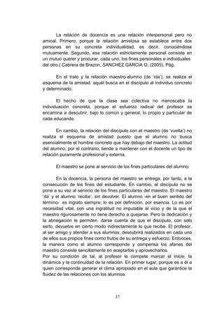 La relación de docencia es una relación interpersonal pero no
amical. Primero, porque la relación amistosa se establece entre dos
personas en su concreta individualidad, es decir, conociéndose
mutuamente. Segundo, esa relación estrictamente personal consiste en
un mutuo querer y procurar, cada uno, los fines personales e individuales
del otro.( Cabrera de Brazon, SANCHEZ GARCIA O, (2005), Pág.

       En el trato y la relación maestro-alumno (de ‘ida’), se realiza el
esquema de la amistad: aquél busca en el discípulo al individuo concreto
y determinado.

       El hecho de que la clase sea colectiva no menoscaba la
individuación concreta, porque el esfuerzo radical del profesor se
encamina a descubrir, bajo lo común y general, lo propio y particular de
cada educando.

       En cambio, la relación del discípulo con el maestro (de ‘vuelta’) no
realiza el esquema de amistad puesto que el alumno no busca
esencialmente el hombre concreto que hay debajo del maestro. La actitud
del alumno, por el contrario, tiende a mantener con el docente un tipo de
relación puramente profesional y externa.

      El maestro se pone al servicio de los fines particulares del alumno.

       En la docencia, la persona del maestro se entrega, por tanto, a la
consecución de los fines del estudiante. En cambio, el discípulo no se
pone a su vez al servicio de los fines particulares del maestro. El maestro
‘da’ y el alumno ‘recibe’, sin devolver. El alumno -en el buen sentido del
término- es ingrato siempre; lo es por definición, por esencia. Lo es por
necesidad vital, con una ingratitud no imputable al vicio y de la que el
maestro rigurosamente no tiene derecho a quejarse. Pero la dedicación y
la abnegación le permiten darse cuenta de que el discípulo, con solo
serlo, devuelve en cierto modo indirectamente lo que recibe. El profesor,
al ser amigo y atender a sus alumnos, descubrirá realizados en cada uno
de ellos sus propios fines como frutos de su entrega y esfuerzo. Entonces,
la manera como el alumno corresponde y compensa los afanes del
maestro consiste sencillamente en aceptarlos y aprovecharlos.
Por su condición de tal, al profesor le compete marcar el inicio, la
dinámica y la continuidad de la relación. En primer lugar, porque es a él a
quien corresponde generar el clima apropiado en el aula que garantice la
fluidez de las relaciones con los alumnos.



                                    37
 