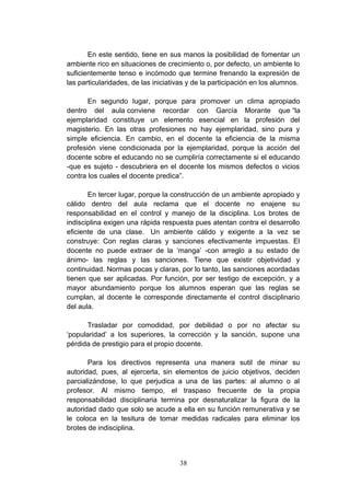 En este sentido, tiene en sus manos la posibilidad de fomentar un
ambiente rico en situaciones de crecimiento o, por defecto, un ambiente lo
suficientemente tenso e incómodo que termine frenando la expresión de
las particularidades, de las iniciativas y de la participación en los alumnos.

       En segundo lugar, porque para promover un clima apropiado
dentro del aula conviene recordar con García Morante que “la
ejemplaridad constituye un elemento esencial en la profesión del
magisterio. En las otras profesiones no hay ejemplaridad, sino pura y
simple eficiencia. En cambio, en el docente la eficiencia de la misma
profesión viene condicionada por la ejemplaridad, porque la acción del
docente sobre el educando no se cumpliría correctamente si el educando
-que es sujeto - descubriera en el docente los mismos defectos o vicios
contra los cuales el docente predica”.

       En tercer lugar, porque la construcción de un ambiente apropiado y
cálido dentro del aula reclama que el docente no enajene su
responsabilidad en el control y manejo de la disciplina. Los brotes de
indisciplina exigen una rápida respuesta pues atentan contra el desarrollo
eficiente de una clase. Un ambiente cálido y exigente a la vez se
construye: Con reglas claras y sanciones efectivamente impuestas. El
docente no puede extraer de la ‘manga’ -con arreglo a su estado de
ánimo- las reglas y las sanciones. Tiene que existir objetividad y
continuidad. Normas pocas y claras, por lo tanto, las sanciones acordadas
tienen que ser aplicadas. Por función, por ser testigo de excepción, y a
mayor abundamiento porque los alumnos esperan que las reglas se
cumplan, al docente le corresponde directamente el control disciplinario
del aula.

       Trasladar por comodidad, por debilidad o por no afectar su
‘popularidad’ a los superiores, la corrección y la sanción, supone una
pérdida de prestigio para el propio docente.

       Para los directivos representa una manera sutil de minar su
autoridad, pues, al ejercerla, sin elementos de juicio objetivos, deciden
parcializándose, lo que perjudica a una de las partes: al alumno o al
profesor. Al mismo tiempo, el traspaso frecuente de la propia
responsabilidad disciplinaria termina por desnaturalizar la figura de la
autoridad dado que solo se acude a ella en su función remunerativa y se
le coloca en la tesitura de tomar medidas radicales para eliminar los
brotes de indisciplina.



                                     38
 