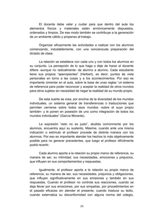 El docente debe velar y cuidar para que dentro del aula los
elementos físicos y materiales estén armónicamente dispuestos,
ordenados y limpios. De ese modo también se contribuye a la generación
de un ambiente cálido y propenso al trabajo.

       Organizar eficazmente las actividades a realizar con los alumnos
comenzando, indudablemente, con una concienzuda preparación del
dictado de clase.

        La relación se establece con cada uno y con todos los alumnos en
su conjunto. La percepción de lo que haga o deje de hacer el docente
difiere -aunque no radicalmente- de alumno a alumno. Cada estudiante
tiene sus propios “apercipientes” (Herbart), es decir, puntos de vista
personales en torno a las cosas y a los acontecimientos. Por eso es
importante cimentar en el aula, sobre la base de unas reglas “un sistema
de referencia para poder reconocer y aceptar la realidad de otros mundos
para otros sujetos sin necesidad de negar la realidad de su mundo propio.

       De esta suerte se crea, por encima de la diversidad de los mundos
individuales, un sistema general de transferencias o traducciones que
permiten cernerse sobre todos esos mundos -sobre el suyo propio
también- y le ponen en posesión de uno como integración de todos los
mundos individuales” (García Morante).

       La expresión “esto no es justo”, aludida comúnmente por los
alumnos, encuentra aquí su sustento. Máxime, cuando ante una misma
indicación o estímulo el profesor procede de distinta manera con los
alumnos. Por eso es importante atender los hechos lo más objetivamente
posible para no generar precedentes, que luego el profesor difícilmente
podrá revertir.

       Cada alumno aporta a la relación su propio marco de referencia, su
manera de ser, su intimidad, sus necesidades, emociones y prejuicios,
que influyen en sus comportamientos y respuestas.

       Igualmente, el profesor aporta a la relación su propio marco de
referencia, su manera de ser, sus necesidades, prejuicios y obligaciones,
que influyen significativamente en sus emisiones y también en sus
respuestas. Cuando el profesor no controla sus reacciones, cuando se
deja llevar por sus emociones, por sus simpatías, por procedimientos en
el pasado eficaces sin atender el presente, cuando trasluce su tedio,
cuando externaliza su disconformidad con alguna norma del colegio,


                                   39
 