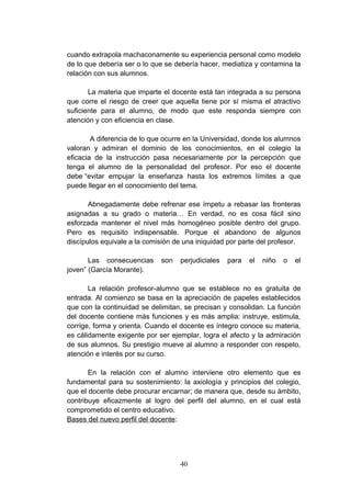cuando extrapola machaconamente su experiencia personal como modelo
de lo que debería ser o lo que se debería hacer, mediatiza y contamina la
relación con sus alumnos.

       La materia que imparte el docente está tan integrada a su persona
que corre el riesgo de creer que aquella tiene por sí misma el atractivo
suficiente para el alumno, de modo que este responda siempre con
atención y con eficiencia en clase.

        A diferencia de lo que ocurre en la Universidad, donde los alumnos
valoran y admiran el dominio de los conocimientos, en el colegio la
eficacia de la instrucción pasa necesariamente por la percepción que
tenga el alumno de la personalidad del profesor. Por eso el docente
debe “evitar empujar la enseñanza hasta los extremos límites a que
puede llegar en el conocimiento del tema.

       Abnegadamente debe refrenar ese ímpetu a rebasar las fronteras
asignadas a su grado o materia… En verdad, no es cosa fácil sino
esforzada mantener el nivel más homogéneo posible dentro del grupo.
Pero es requisito indispensable. Porque el abandono de algunos
discípulos equivale a la comisión de una iniquidad por parte del profesor.

       Las consecuencias     son   perjudiciales   para   el   niño   o   el
joven” (García Morante).

       La relación profesor-alumno que se establece no es gratuita de
entrada. Al comienzo se basa en la apreciación de papeles establecidos
que con la continuidad se delimitan, se precisan y consolidan. La función
del docente contiene más funciones y es más amplia: instruye, estimula,
corrige, forma y orienta. Cuando el docente es íntegro conoce su materia,
es cálidamente exigente por ser ejemplar, logra el afecto y la admiración
de sus alumnos. Su prestigio mueve al alumno a responder con respeto,
atención e interés por su curso.

       En la relación con el alumno interviene otro elemento que es
fundamental para su sostenimiento: la axiología y principios del colegio,
que el docente debe procurar encarnar; de manera que, desde su ámbito,
contribuye eficazmente al logro del perfil del alumno, en el cual está
comprometido el centro educativo.
Bases del nuevo perfil del docente:




                                   40
 