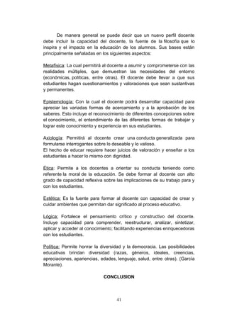 De manera general se puede decir que un nuevo perfil docente
debe incluir la capacidad del docente, la fuente de la filosofía que lo
inspira y el impacto en la educación de los alumnos. Sus bases están
principalmente señaladas en los siguientes aspectos:

Metafísica: La cual permitirá al docente a asumir y comprometerse con las
realidades múltiples, que demuestran las necesidades del entorno
(económicas, políticas, entre otras). El docente debe llevar a que sus
estudiantes hagan cuestionamientos y valoraciones que sean sustantivas
y permanentes.

Epistemología: Con la cual el docente podrá desarrollar capacidad para
apreciar las variadas formas de acercamiento y a la aprobación de los
saberes. Esto incluye el reconocimiento de diferentes concepciones sobre
el conocimiento, el entendimiento de las diferentes formas de trabajar y
lograr este conocimiento y experiencia en sus estudiantes.

Axiología: Permitirá al docente crear una conducta generalizada para
formularse interrogantes sobre lo deseable y lo valioso.
El hecho de educar requiere hacer juicios de valoración y enseñar a los
estudiantes a hacer lo mismo con dignidad.

Ética: Permite a los docentes a orientar su conducta teniendo como
referente la moral de la educación. Se debe formar al docente con alto
grado de capacidad reflexiva sobre las implicaciones de su trabajo para y
con los estudiantes.

Estética: Es la fuente para formar al docente con capacidad de crear y
cuidar ambientes que permitan dar significado al proceso educativo.

Lógica: Fortalece el pensamiento crítico y constructivo del docente.
Incluye capacidad para comprender, reestructurar, analizar, sintetizar,
aplicar y acceder al conocimiento; facilitando experiencias enriquecedoras
con los estudiantes.

Política: Permite honrar la diversidad y la democracia. Las posibilidades
educativas brindan diversidad (razas, géneros, ideales, creencias,
apreciaciones, apariencias, edades, lenguaje, salud, entre otras). (García
Morante).

                             CONCLUSION



                                   41
 