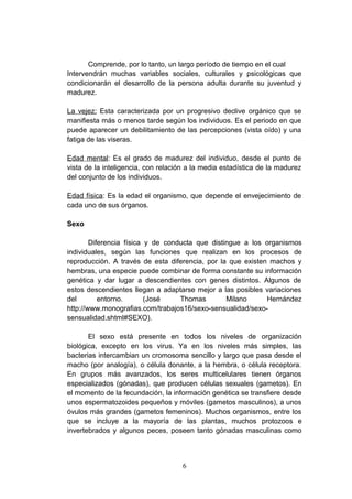 Comprende, por lo tanto, un largo período de tiempo en el cual
Intervendrán muchas variables sociales, culturales y psicológicas que
condicionarán el desarrollo de la persona adulta durante su juventud y
madurez.

La vejez: Esta caracterizada por un progresivo declive orgánico que se
manifiesta más o menos tarde según los individuos. Es el periodo en que
puede aparecer un debilitamiento de las percepciones (vista oído) y una
fatiga de las viseras.

Edad mental: Es el grado de madurez del individuo, desde el punto de
vista de la inteligencia, con relación a la media estadística de la madurez
del conjunto de los individuos.

Edad física: Es la edad el organismo, que depende el envejecimiento de
cada uno de sus órganos.

Sexo

        Diferencia física y de conducta que distingue a los organismos
individuales, según las funciones que realizan en los procesos de
reproducción. A través de esta diferencia, por la que existen machos y
hembras, una especie puede combinar de forma constante su información
genética y dar lugar a descendientes con genes distintos. Algunos de
estos descendientes llegan a adaptarse mejor a las posibles variaciones
del        entorno.       (José    Thomas        Milano      Hernández
http://www.monografias.com/trabajos16/sexo-sensualidad/sexo-
sensualidad.shtml#SEXO).

       El sexo está presente en todos los niveles de organización
biológica, excepto en los virus. Ya en los niveles más simples, las
bacterias intercambian un cromosoma sencillo y largo que pasa desde el
macho (por analogía), o célula donante, a la hembra, o célula receptora.
En grupos más avanzados, los seres multicelulares tienen órganos
especializados (gónadas), que producen células sexuales (gametos). En
el momento de la fecundación, la información genética se transfiere desde
unos espermatozoides pequeños y móviles (gametos masculinos), a unos
óvulos más grandes (gametos femeninos). Muchos organismos, entre los
que se incluye a la mayoría de las plantas, muchos protozoos e
invertebrados y algunos peces, poseen tanto gónadas masculinas como



                                     6
 