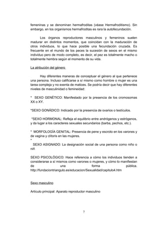femeninas y se denominan hermafroditas (véase Hermafroditismo). Sin
embargo, en los organismos hermafroditas es rara la autofecundación.

       Los órganos reproductores masculinos y femeninos suelen
madurar en distintos momentos, que coincidan con la maduración de
otros individuos, lo que hace posible una fecundación cruzada. Es
frecuente en el mundo de los peces la sucesión de sexos en el mismo
individuo pero de modo completo, es decir, el pez es totalmente macho o
totalmente hembra según el momento de su vida.

La atribución del género

       Hay diferentes maneras de conceptuar el género al que pertenece
una persona. Incluso calificarse a sí mismo como hombre o mujer es una
tarea compleja y no exenta de matices. Se podría decir que hay diferentes
niveles de masculinidad o femineidad:

* SEXO GENÉTICO: Manifestado por la presencia de los cromosomas
XX o XY.

*SEXO GONÁDICO: Indicado por la presencia de ovarios o testículos.

 *SEXO HORMONAL: Refleja el equilibrio entre andrógenos y estrógenos,
y da lugar a los caracteres sexuales secundarios (barba, pechos, etc.).

* MORFOLOGÍA GENITAL: Presencia de pene y escroto en los varones y
de vagina y clítoris en las mujeres.
*
  SEXO ASIGNADO: La designación social de una persona como niño o
niñ

SEXO PSICOLÓGICO: Hace referencia a cómo los individuos tienden a
considerarse a sí mismos como varones o mujeres, y cómo lo manifiestan
de                    una                 forma                 pública.
http://fundaciontriangulo.es/educacion/Sexualidad/capitulo4.htm


Sexo masculino

Artículo principal: Aparato reproductor masculino




                                    7
 