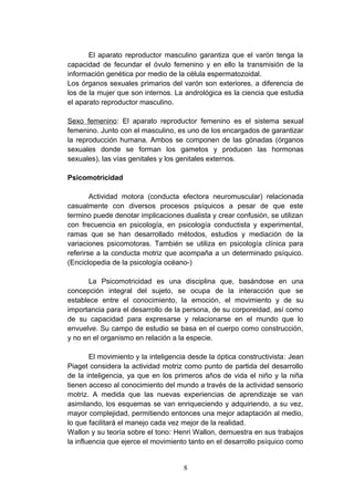 El aparato reproductor masculino garantiza que el varón tenga la
capacidad de fecundar el óvulo femenino y en ello la transmisión de la
información genética por medio de la célula espermatozoidal.
Los órganos sexuales primarios del varón son exteriores, a diferencia de
los de la mujer que son internos. La andrológica es la ciencia que estudia
el aparato reproductor masculino.

Sexo femenino: El aparato reproductor femenino es el sistema sexual
femenino. Junto con el masculino, es uno de los encargados de garantizar
la reproducción humana. Ambos se componen de las gónadas (órganos
sexuales donde se forman los gametos y producen las hormonas
sexuales), las vías genitales y los genitales externos.

Psicomotricidad

        Actividad motora (conducta efectora neuromuscular) relacionada
casualmente con diversos procesos psíquicos a pesar de que este
termino puede denotar implicaciones dualista y crear confusión, se utilizan
con frecuencia en psicología, en psicología conductista y experimental,
ramas que se han desarrollado métodos, estudios y mediación de la
variaciones psicomotoras. También se utiliza en psicología clínica para
referirse a la conducta motriz que acompaña a un determinado psíquico.
(Enciclopedia de la psicología océano-)

       La Psicomotricidad es una disciplina que, basándose en una
concepción integral del sujeto, se ocupa de la interacción que se
establece entre el conocimiento, la emoción, el movimiento y de su
importancia para el desarrollo de la persona, de su corporeidad, así como
de su capacidad para expresarse y relacionarse en el mundo que lo
envuelve. Su campo de estudio se basa en el cuerpo como construcción,
y no en el organismo en relación a la especie.

        El movimiento y la inteligencia desde la óptica constructivista: Jean
Piaget considera la actividad motriz como punto de partida del desarrollo
de la inteligencia, ya que en los primeros años de vida el niño y la niña
tienen acceso al conocimiento del mundo a través de la actividad sensorio
motriz. A medida que las nuevas experiencias de aprendizaje se van
asimilando, los esquemas se van enriqueciendo y adquiriendo, a su vez,
mayor complejidad, permitiendo entonces una mejor adaptación al medio,
lo que facilitará el manejo cada vez mejor de la realidad.
Wallon y su teoría sobre el tono: Henri Wallon, demuestra en sus trabajos
la influencia que ejerce el movimiento tanto en el desarrollo psíquico como


                                     8
 