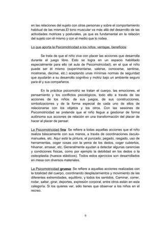 en las relaciones del sujeto con otras personas y sobre el comportamiento
habitual de las mismas.El tono muscular va más allá del desarrollo de las
actividades motrices y posturales, ya que es fundamental en la relación
del sujeto con él mismo y con el medio que lo rodea.

Lo que aporta la Psicomotricidad a los niños: ventajas, beneficios:

       Se trata de que el niño viva con placer las acciones que desarrolla
durante el juego libre. Esto se logra en un espacio habilitado
especialmente para ello (el aula de Psicomotricidad); en el que el niño
puede ser él mismo (experimentarse, valerse, conocerse, sentirse,
mostrarse, decirse, etc.) aceptando unas mínimas normas de seguridad
que ayudarán a su desarrollo cognitivo y motriz bajo un ambiente seguro
para él y sus compañeros.

       En la práctica psicomotriz se tratan el cuerpo, las emociones, el
pensamiento y los conflictos psicológicos, todo ello a través de las
acciones de los niños: de sus juegos, de sus construcciones,
simbolizaciones y de la forma especial de cada uno de ellos de
relacionarse con los objetos y los otros. Con las sesiones de
Psicomotricidad se pretende que el niño llegue a gestionar de forma
autónoma sus acciones de relación en una transformación del placer de
hacer al placer de pensar.

La Psicomotricidad fina: Se refiere a todas aquellas acciones que el niño
realiza básicamente con sus manos, a través de coordinaciones ósculo-
manuales, etc. Aquí está la pintura, el punzado, pegado, rasgado, uso de
herramientas, coger cosas con la yema de los dedos, coger cubiertos,
hilvanar, amasar, etc. Generalmente ayudan a detectar algunas carencias
y condiciones físicas, como por ejemplo la debilidad en los dedos o la
osteoplastia (huesos elásticos). Todos estos ejercicios son desarrollados
en mesa con diversos materiales.

La Psicomotricidad gruesa: Se refiere a aquellas acciones realizadas con
la totalidad del cuerpo, coordinando desplazamientos y movimiento de las
diferentes extremidades, equilibrio, y todos los sentidos. Caminar, correr,
rodar, saltar, girar, deportes, expresión corporal, entre otros están en esta
categoría. Si los quieres ver, sólo tienes que observar a los niños en el
recreo.




                                     9
 