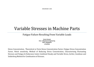 ENGINEERS’ CAFE
Variable Stresses in Machine Parts
Fatigue Failure Resulting From Variable Loads
Emran Hossain
B.Sc. in Mechanical Engineering
RUET, Bangladesh
1/12/2019
Stress Concentration, Theoretical or Form Stress Concentration Factor, Fatigue Stress Concentration
Factor, Notch sensitivity, Method of Reducing Stress Concentration, Characterizing Fluctuating
Stresses and Fatigue & Endurance Limit, Combined Steady and Variable Stress, Gerber, Goodman and
Solderberg Method for Combination of Stresses.
 