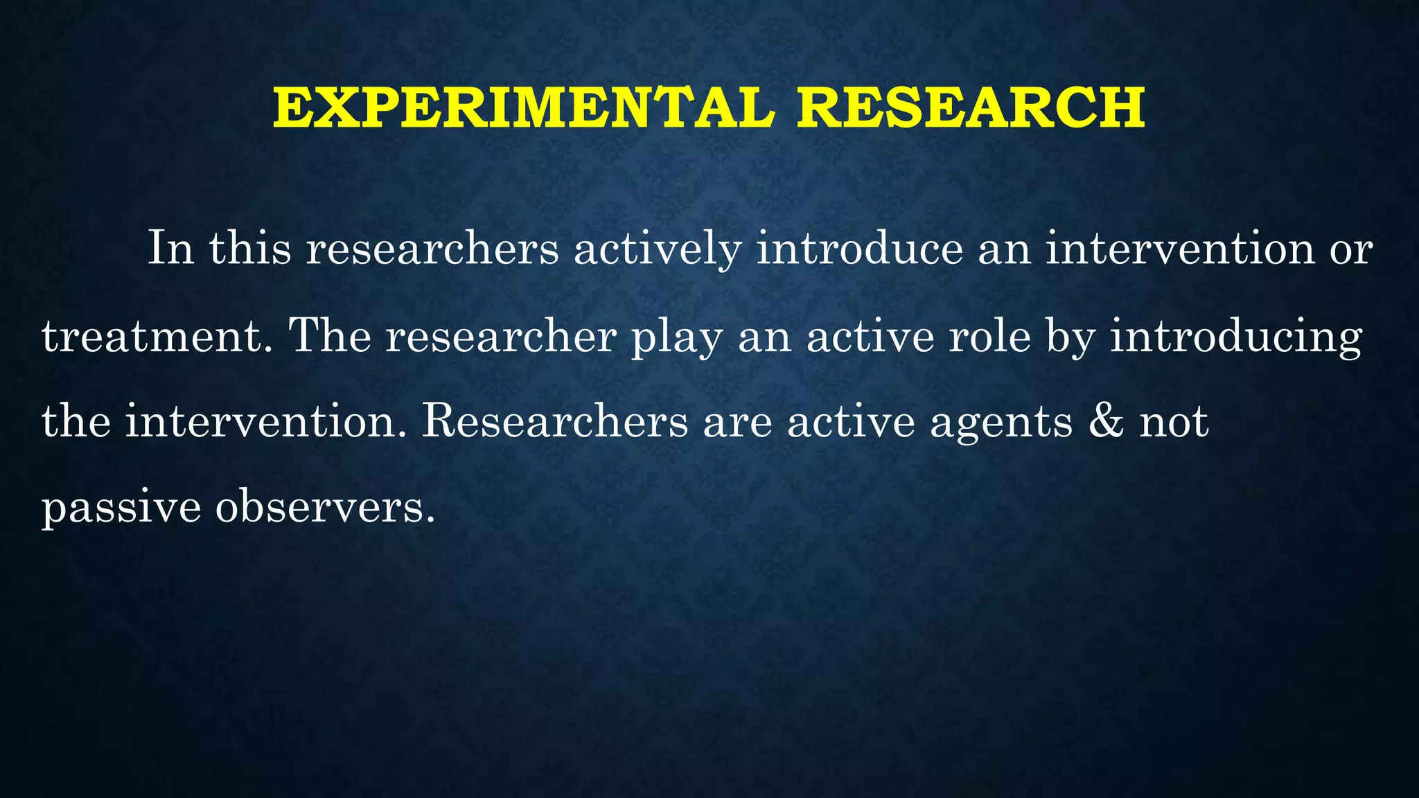 EXPERIMENTAL RESEARCH
In this researchers actively introduce an intervention or
treatment. The researcher play an active role by introducing
the intervention. Researchers are active agents & not
passive observers.
 