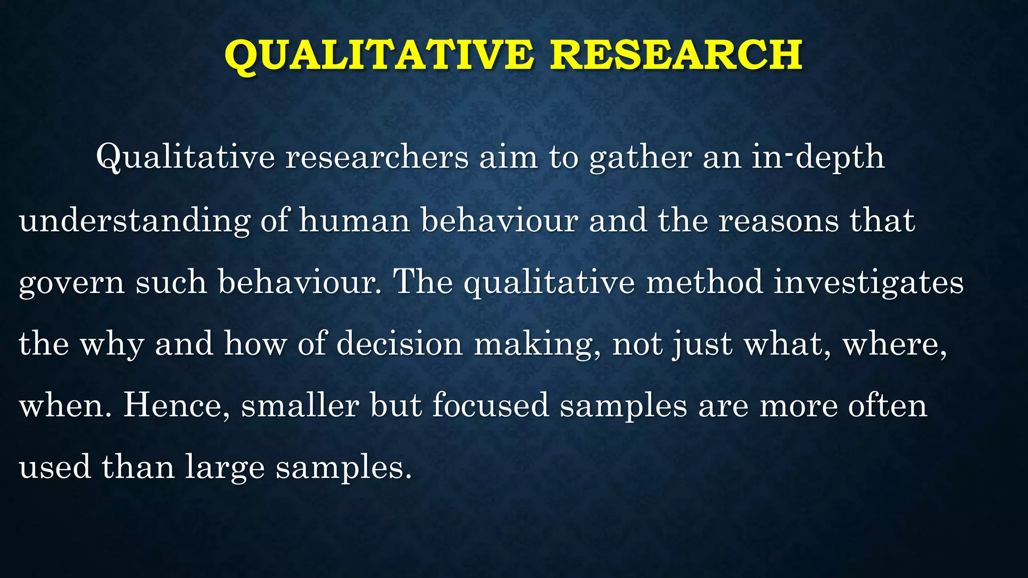 QUALITATIVE RESEARCH
Qualitative researchers aim to gather an in-depth
understanding of human behaviour and the reasons that
govern such behaviour. The qualitative method investigates
the why and how of decision making, not just what, where,
when. Hence, smaller but focused samples are more often
used than large samples.
 
