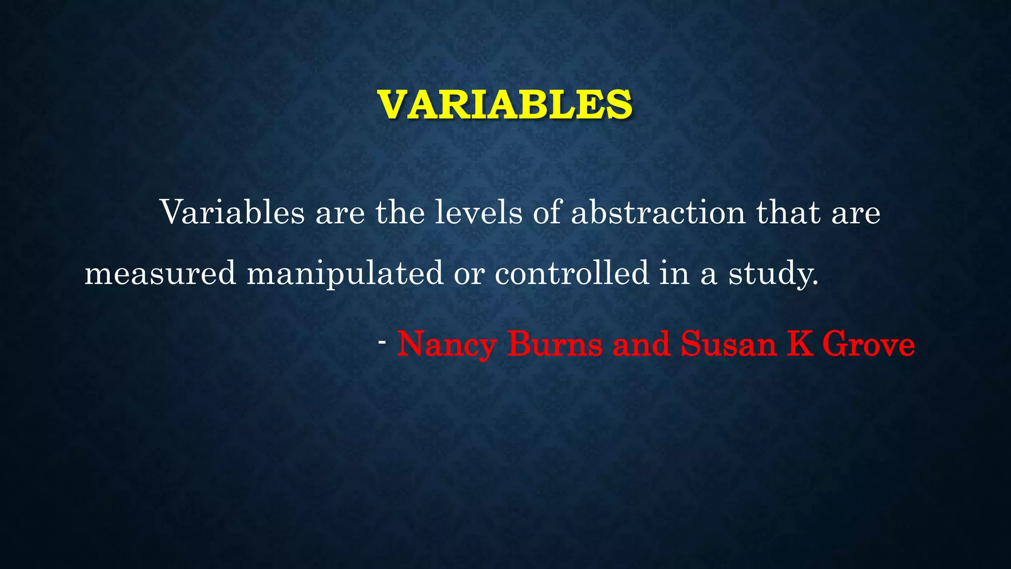 VARIABLES
Variables are the levels of abstraction that are
measured manipulated or controlled in a study.
- Nancy Burns and Susan K Grove
 
