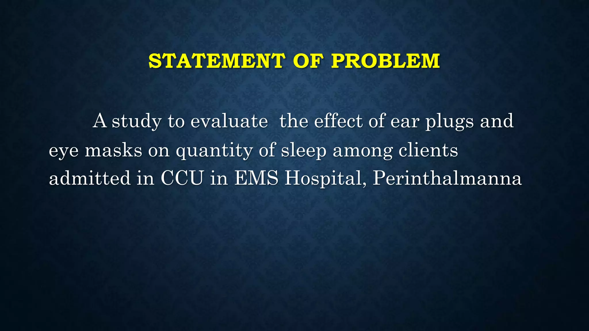 STATEMENT OF PROBLEM
A study to evaluate the effect of ear plugs and
eye masks on quantity of sleep among clients
admitted in CCU in EMS Hospital, Perinthalmanna
 