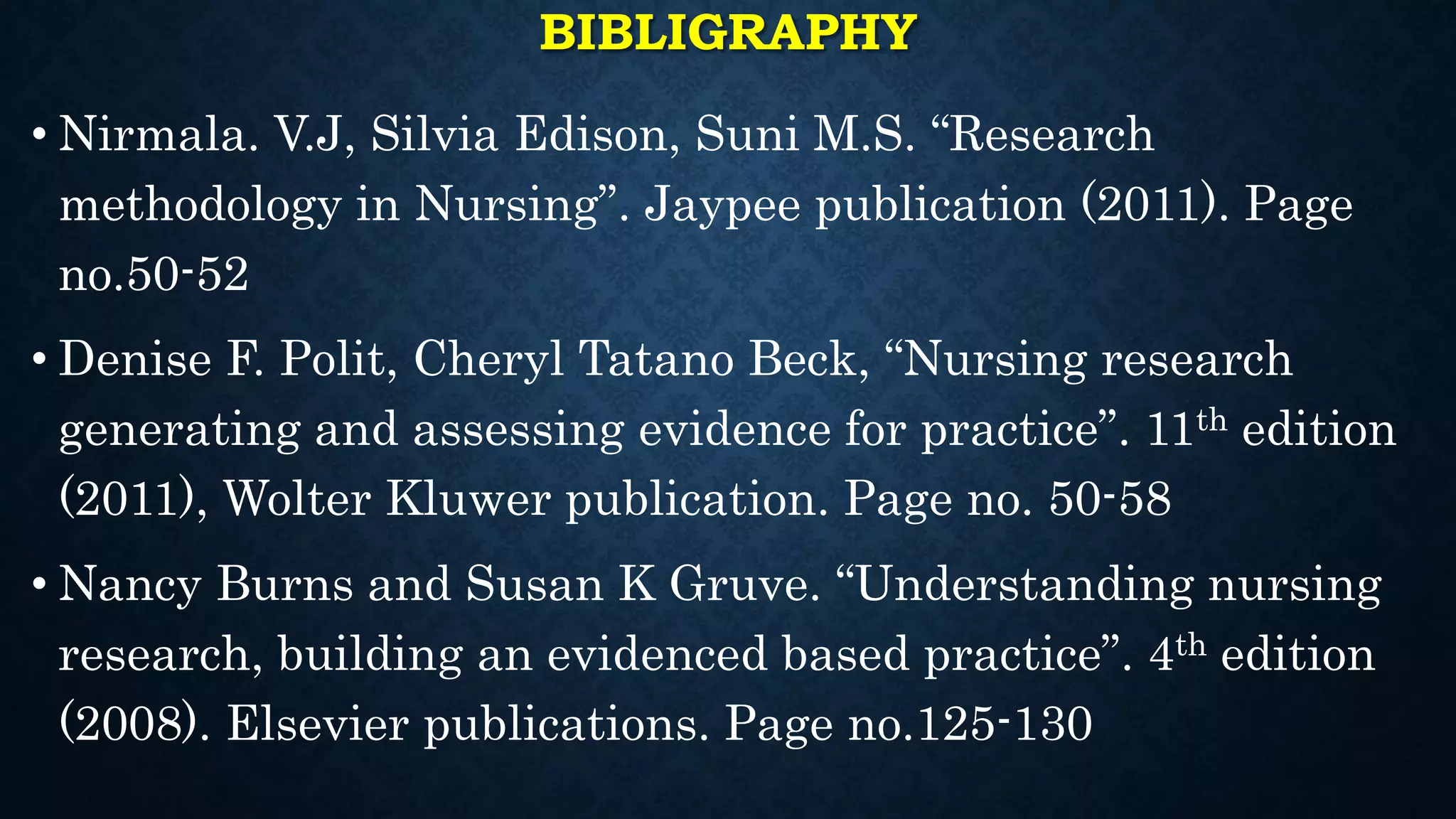 BIBLIGRAPHY
• Nirmala. V.J, Silvia Edison, Suni M.S. “Research
methodology in Nursing”. Jaypee publication (2011). Page
no.50-52
• Denise F. Polit, Cheryl Tatano Beck, “Nursing research
generating and assessing evidence for practice”. 11th edition
(2011), Wolter Kluwer publication. Page no. 50-58
• Nancy Burns and Susan K Gruve. “Understanding nursing
research, building an evidenced based practice”. 4th edition
(2008). Elsevier publications. Page no.125-130
 