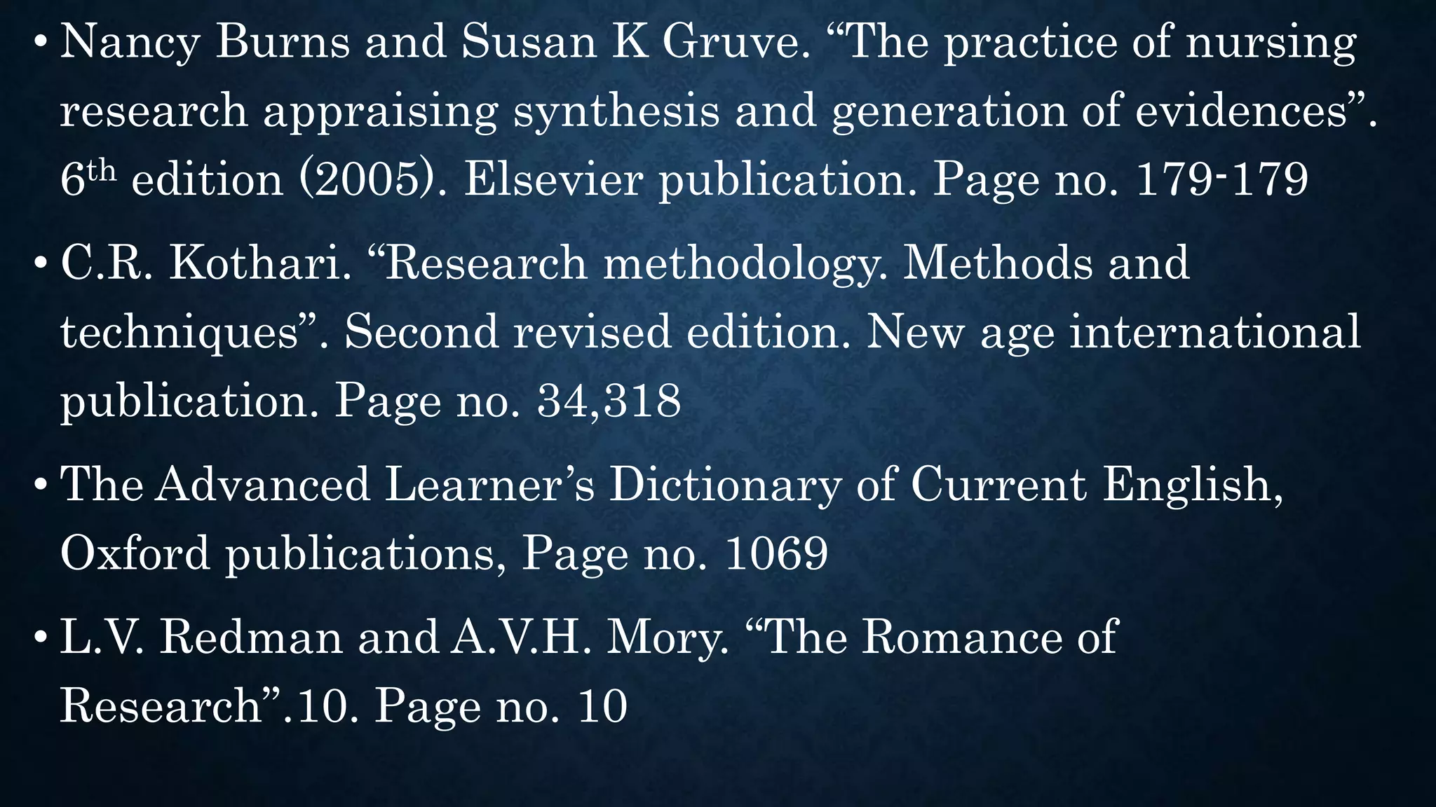• Nancy Burns and Susan K Gruve. “The practice of nursing
research appraising synthesis and generation of evidences”.
6th edition (2005). Elsevier publication. Page no. 179-179
• C.R. Kothari. “Research methodology. Methods and
techniques”. Second revised edition. New age international
publication. Page no. 34,318
• The Advanced Learner’s Dictionary of Current English,
Oxford publications, Page no. 1069
• L.V. Redman and A.V.H. Mory. “The Romance of
Research”.10. Page no. 10
 