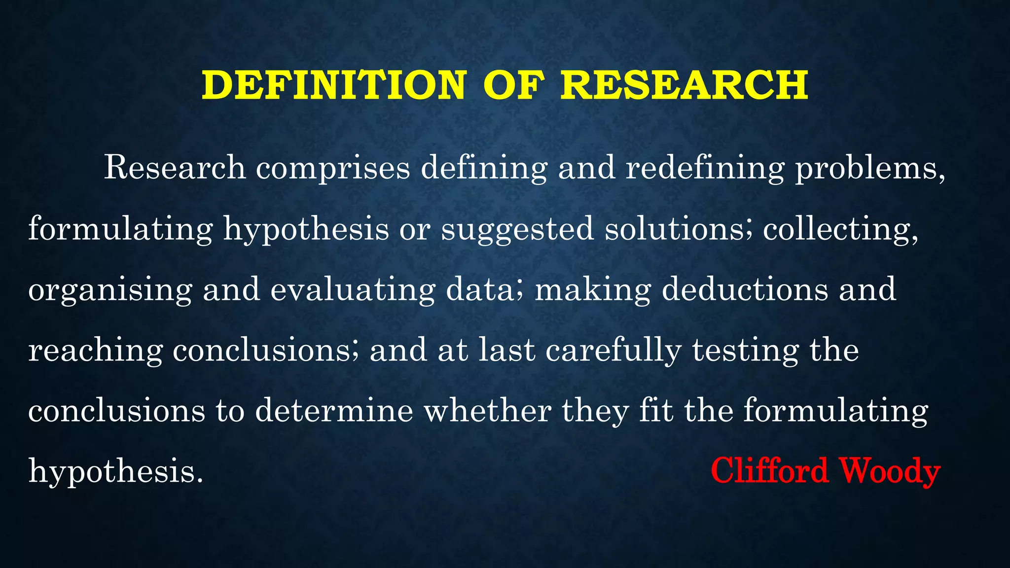 DEFINITION OF RESEARCH
Research comprises defining and redefining problems,
formulating hypothesis or suggested solutions; collecting,
organising and evaluating data; making deductions and
reaching conclusions; and at last carefully testing the
conclusions to determine whether they fit the formulating
hypothesis. Clifford Woody
 