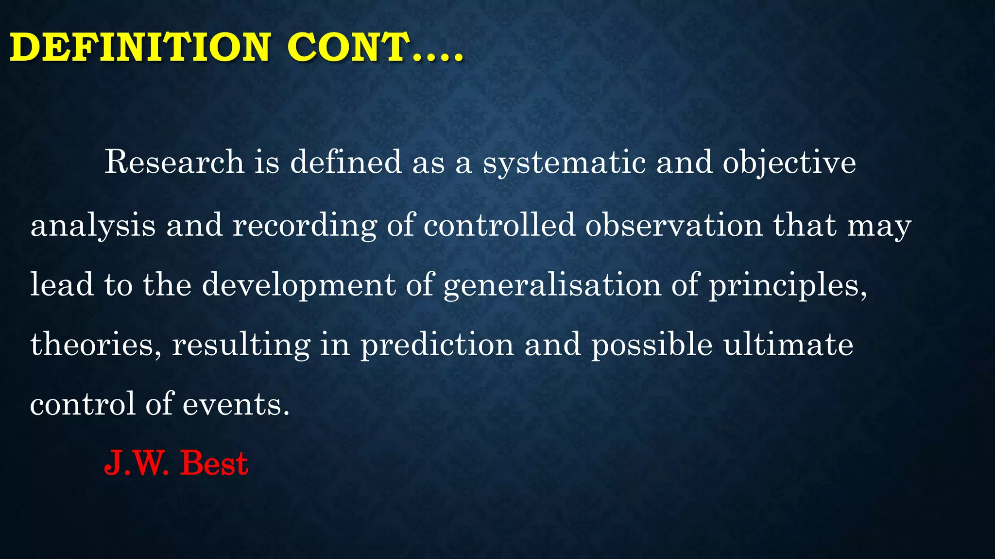 DEFINITION CONT.…
Research is defined as a systematic and objective
analysis and recording of controlled observation that may
lead to the development of generalisation of principles,
theories, resulting in prediction and possible ultimate
control of events.
J.W. Best
 