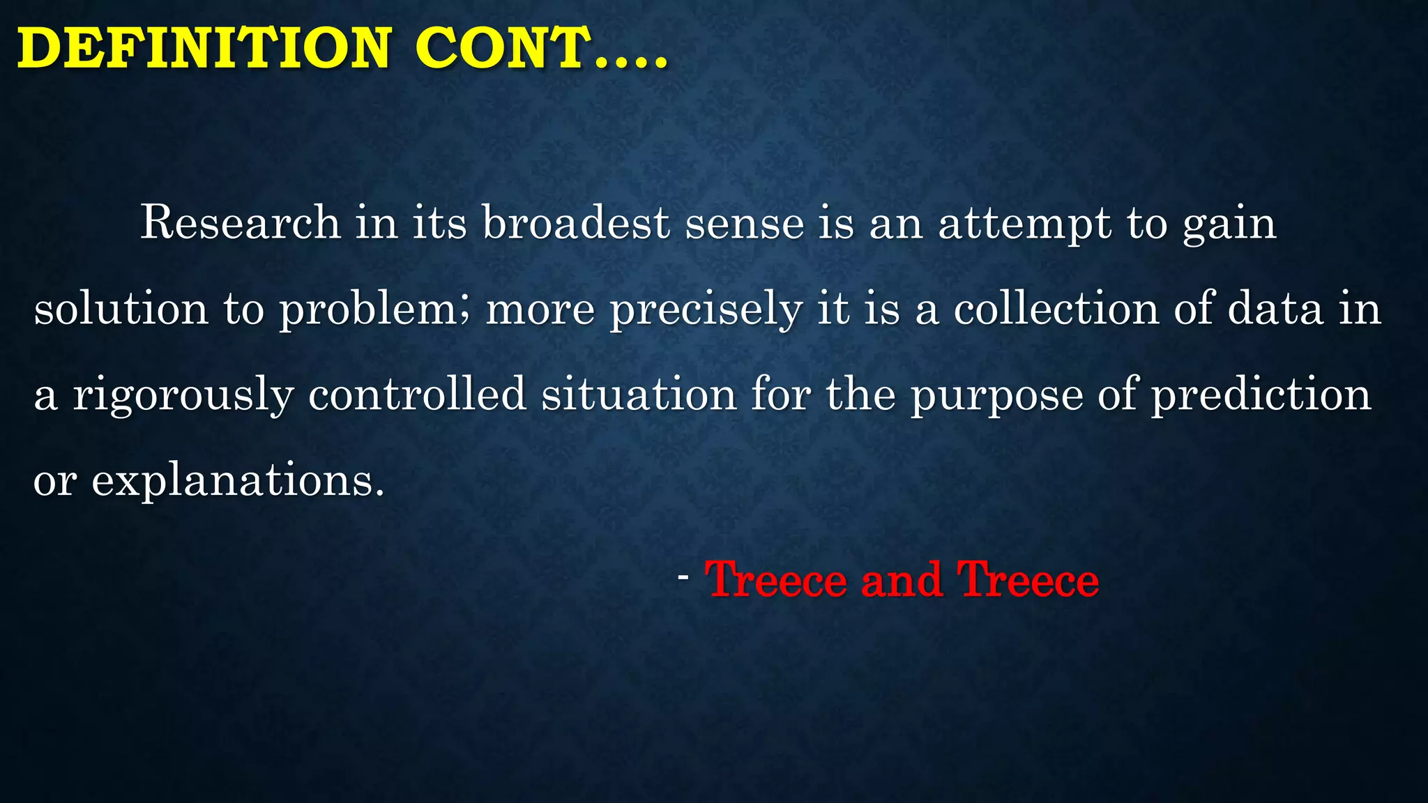 DEFINITION CONT.…
Research in its broadest sense is an attempt to gain
solution to problem; more precisely it is a collection of data in
a rigorously controlled situation for the purpose of prediction
or explanations.
- Treece and Treece
 