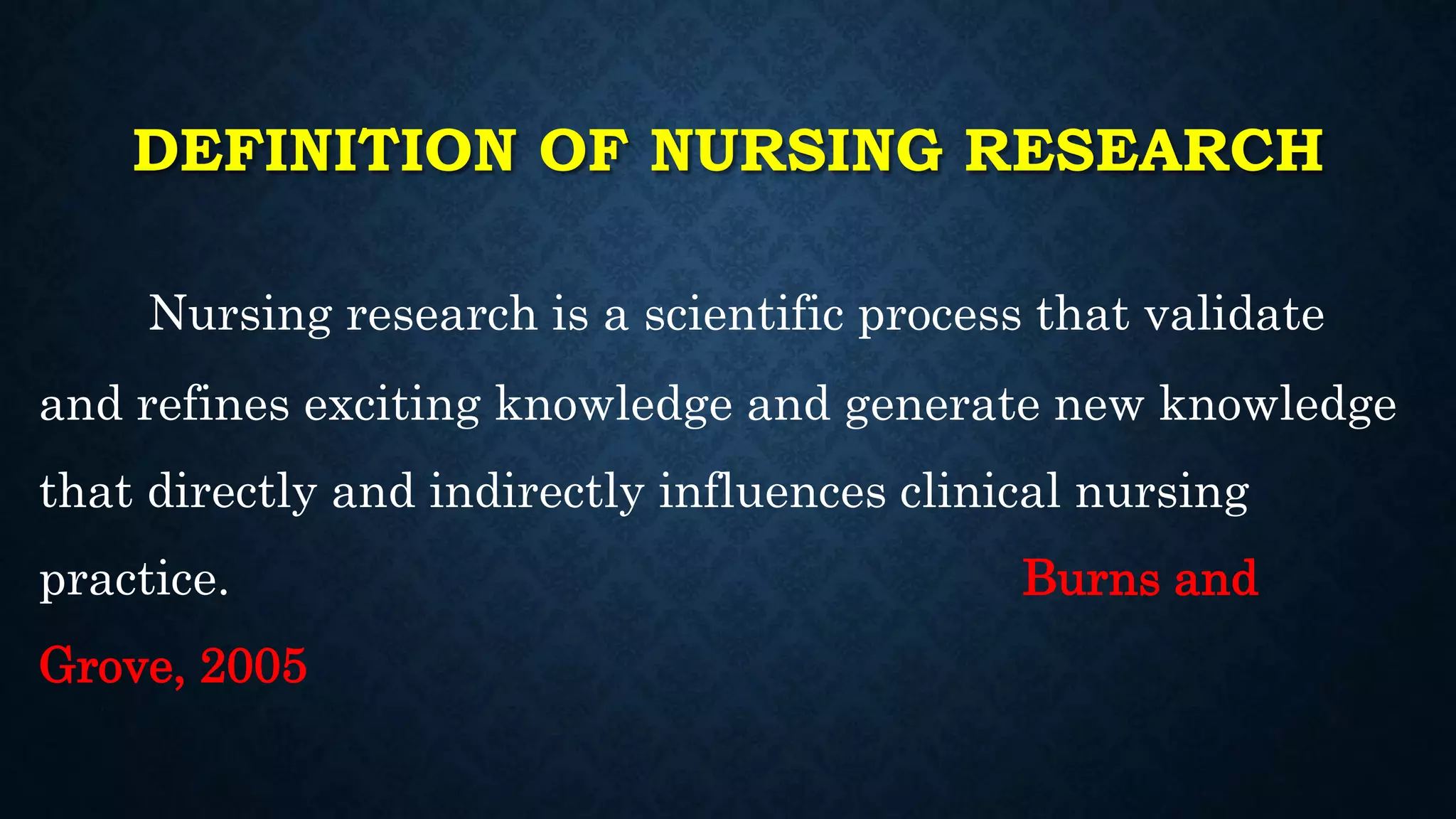 DEFINITION OF NURSING RESEARCH
Nursing research is a scientific process that validate
and refines exciting knowledge and generate new knowledge
that directly and indirectly influences clinical nursing
practice. Burns and
Grove, 2005
 