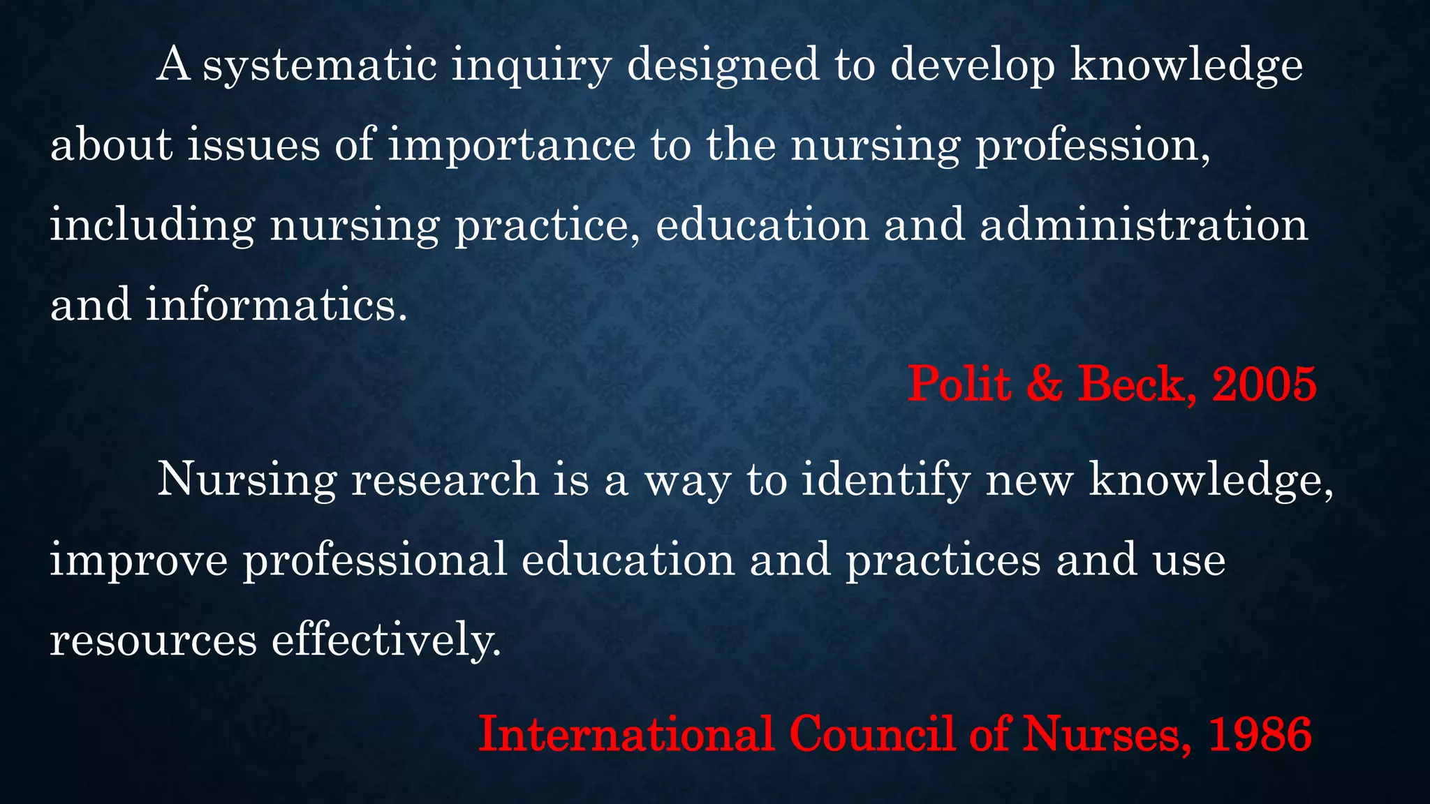 A systematic inquiry designed to develop knowledge
about issues of importance to the nursing profession,
including nursing practice, education and administration
and informatics.
Polit & Beck, 2005
Nursing research is a way to identify new knowledge,
improve professional education and practices and use
resources effectively.
International Council of Nurses, 1986
 