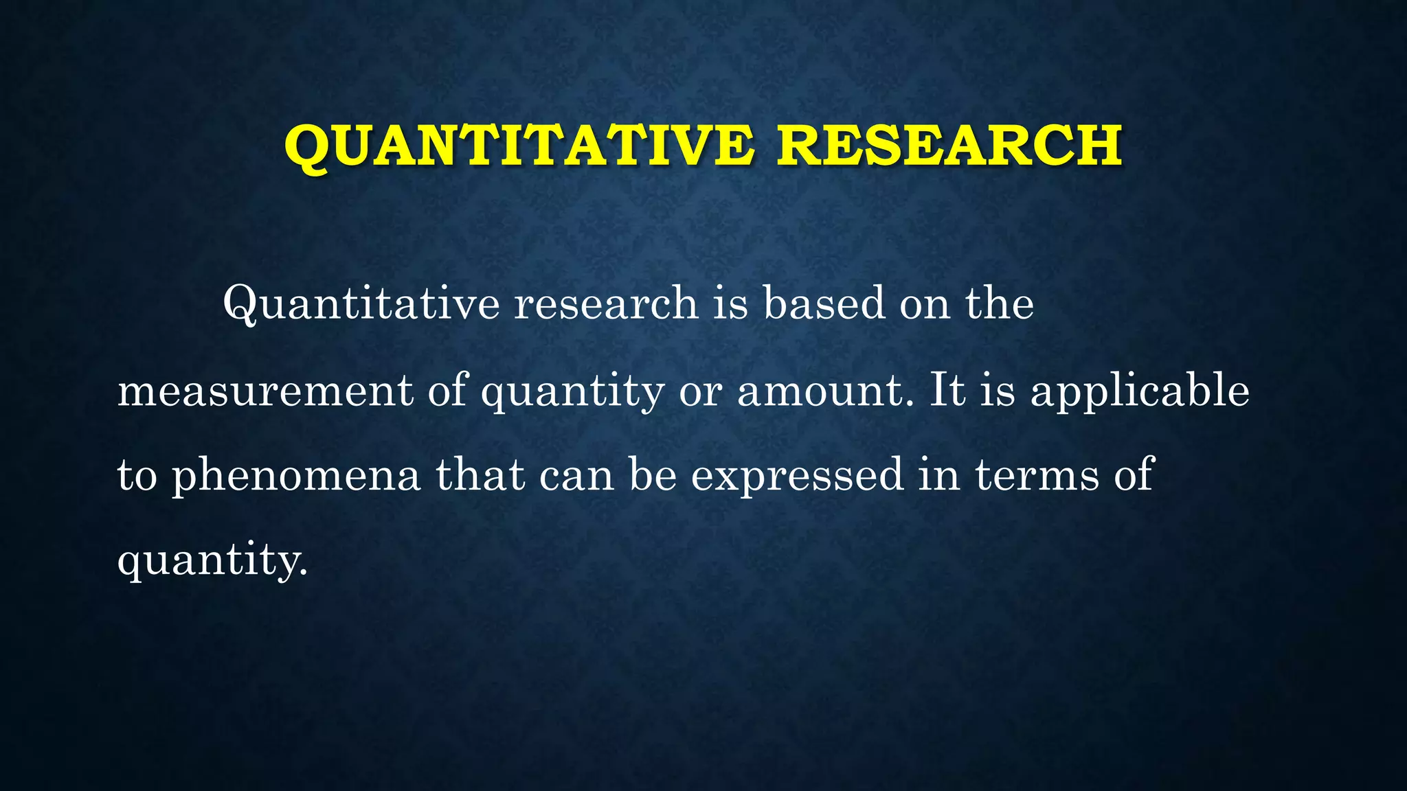QUANTITATIVE RESEARCH
Quantitative research is based on the
measurement of quantity or amount. It is applicable
to phenomena that can be expressed in terms of
quantity.
 