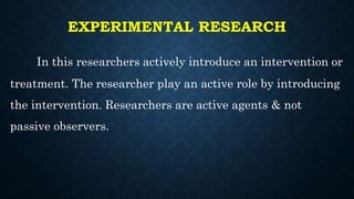 EXPERIMENTAL RESEARCH
In this researchers actively introduce an intervention or
treatment. The researcher play an active role by introducing
the intervention. Researchers are active agents & not
passive observers.
 