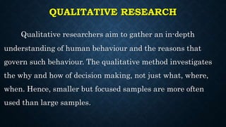 QUALITATIVE RESEARCH
Qualitative researchers aim to gather an in-depth
understanding of human behaviour and the reasons that
govern such behaviour. The qualitative method investigates
the why and how of decision making, not just what, where,
when. Hence, smaller but focused samples are more often
used than large samples.
 
