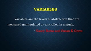 VARIABLES
Variables are the levels of abstraction that are
measured manipulated or controlled in a study.
- Nancy Burns and Susan K Grove
 