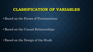 CLASSIFICATION OF VARIABLES
• Based on the Forms of Presentations
• Based on the Causal Relationships
• Based on the Design of the Study
 