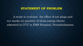 STATEMENT OF PROBLEM
A study to evaluate the effect of ear plugs and
eye masks on quantity of sleep among clients
admitted in CCU in EMS Hospital, Perinthalmanna
 