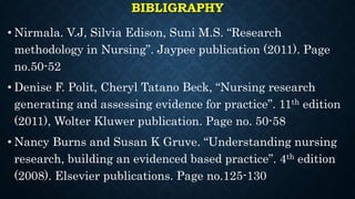 BIBLIGRAPHY
• Nirmala. V.J, Silvia Edison, Suni M.S. “Research
methodology in Nursing”. Jaypee publication (2011). Page
no.50-52
• Denise F. Polit, Cheryl Tatano Beck, “Nursing research
generating and assessing evidence for practice”. 11th edition
(2011), Wolter Kluwer publication. Page no. 50-58
• Nancy Burns and Susan K Gruve. “Understanding nursing
research, building an evidenced based practice”. 4th edition
(2008). Elsevier publications. Page no.125-130
 