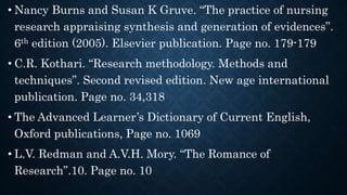 • Nancy Burns and Susan K Gruve. “The practice of nursing
research appraising synthesis and generation of evidences”.
6th edition (2005). Elsevier publication. Page no. 179-179
• C.R. Kothari. “Research methodology. Methods and
techniques”. Second revised edition. New age international
publication. Page no. 34,318
• The Advanced Learner’s Dictionary of Current English,
Oxford publications, Page no. 1069
• L.V. Redman and A.V.H. Mory. “The Romance of
Research”.10. Page no. 10
 