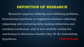 DEFINITION OF RESEARCH
Research comprises defining and redefining problems,
formulating hypothesis or suggested solutions; collecting,
organising and evaluating data; making deductions and
reaching conclusions; and at last carefully testing the
conclusions to determine whether they fit the formulating
hypothesis. Clifford Woody
 