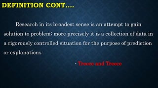 DEFINITION CONT.…
Research in its broadest sense is an attempt to gain
solution to problem; more precisely it is a collection of data in
a rigorously controlled situation for the purpose of prediction
or explanations.
- Treece and Treece
 