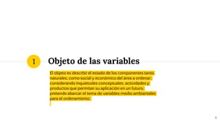 Objeto de las variables
El objeto es descrbir el estado de los componentes tanto
naturales, como social y económico del área a ordenar;
considerando inquietudes conceptuales, actividades y
productos que permitan su aplicación en un futuro,
pretende abarcar el tema de variables medio ambiantales
para el ordenamiento.
1
3
 