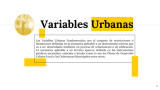 Variables Urbanas
4
Las Variables Urbanas Fundamentales son el conjunto de restricciones o
limitaciones definidas en la normativa aplicable a un determinado terreno que
va a ser desarrollado mediante un proceso de urbanización o de edificación.
La normativa aplicable a un terreno aparece definida en los instrumentos
jurídicos nacionales, estatales y locales como lo son los Planes de Desarrollo
Urbano Local y las Ordenanzas Municipales entre otros.
 