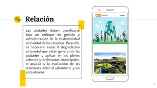 Relación
Las ciudades deben planificarse
bajo un enfoque de gestión y
administración de la sostenibilidad
ambiental de los recursos. Para ello,
es necesario evitar la degradación
ambiental que están generando las
ciudades y aplicar en los planes
urbanos y ordenanzas municipales,
el análisis y la evaluación de las
relaciones entre el urbanismo y los
ecosistemas
7
 