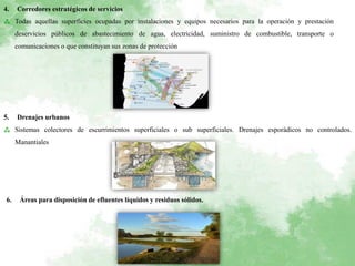 4. Corredores estratégicos de servicios
⁂ Todas aquellas superficies ocupadas por instalaciones y equipos necesarios para la operación y prestación
deservicios públicos de abastecimiento de agua, electricidad, suministro de combustible, transporte o
comunicaciones o que constituyan sus zonas de protección
5. Drenajes urbanos
⁂ Sistemas colectores de escurrimientos superficiales o sub superficiales. Drenajes esporádicos no controlados.
Manantiales
6. Áreas para disposición de efluentes líquidos y residuos sólidos.
 