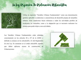 Utiliza la expresión “Variables Urbanas Fundamentales” como una denominación
genérica aplicable a condiciones o características de desarrollo propias de inmuebles
urbanos. Estas condiciones hacen referencia a todas las actividades posibles de
localizaren los inmuebles, como a la adaptación que es necesario realizaren los
mismos para poder alojar a esas actividades.
Las Variables Urbanas Fundamentales están señaladas
concretamente en los artículos 86 y 87 de la LOOU y
definido su alcance en los artículos60 y 61 del Reglamento
de esta Ley. Se enumeran en el citado artículo86, aquellas
que deben aplicarse encaso de construcción de
Urbanizaciones
 