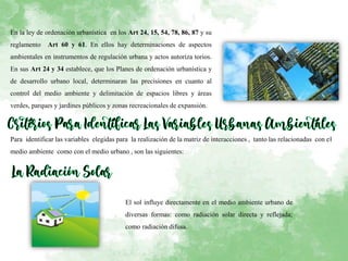En la ley de ordenación urbanística en los Art 24, 15, 54, 78, 86, 87 y su
reglamento Art 60 y 61. En ellos hay determinaciones de aspectos
ambientales en instrumentos de regulación urbana y actos autoriza torios.
En sus Art 24 y 34 establece, que los Planes de ordenación urbanística y
de desarrollo urbano local, determinaran las precisiones en cuanto al
control del medio ambiente y delimitación de espacios libres y áreas
verdes, parques y jardines públicos y zonas recreacionales de expansión.
Para identificar las variables elegidas para la realización de la matriz de interacciones , tanto las relacionadas con el
medio ambiente como con el medio urbano , son las siguientes:
El sol influye directamente en el medio ambiente urbano de
diversas formas: como radiación solar directa y reflejada;
como radiación difusa.
 