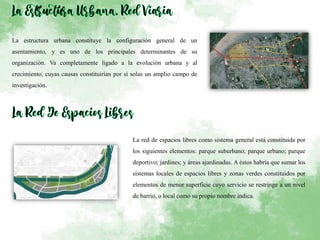 La estructura urbana constituye la configuración general de un
asentamiento, y es uno de los principales determinantes de su
organización. Va completamente ligado a la evolución urbana y al
crecimiento, cuyas causas constituirían por sí solas un amplio campo de
investigación.
La red de espacios libres como sistema general está constituida por
los siguientes elementos: parque suburbano; parque urbano; parque
deportivo; jardines; y áreas ajardinadas. A éstos habría que sumar los
sistemas locales de espacios libres y zonas verdes constituidos por
elementos de menor superficie cuyo servicio se restringe a un nivel
de barrio, o local como su propio nombre indica.
 