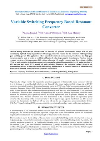 ISSN 2349-7815
International Journal of Recent Research in Electrical and Electronics Engineering (IJRREEE)
Vol. 4, Issue 2, pp: (7-14), Month: April - June 2017, Available at: www.paperpublications.org
Page | 7
Paper Publications
Variable Switching Frequency Based Resonant
Converter
1
Anooja Shahul, 2
Prof. Annie P Oommen, 3
Prof. Sera Mathew
1
PG Scholar, Dept. of EEE, Mar Athanasius College of Engineering, Kothamangalam, Kerala, India
2
Professor, Dept. of EEE, Mar Athanasius College of Engineering, Kothamangalam, Kerala, India
3
Assistant Professor, Dept. of EEE, Mar Athanasius College of Engineering, Kothamangalam, Kerala, India
Abstract: Energy from the sun and the wind can alleviate the pressure on traditional sources that has been
considerably depleted. Many stages of renewable energy conversion require DC-DC converters with high voltage
gain and high power. The applications where electrical isolation is not necessary, transformer less high gain
converters can be used in order to avoid the difficulty of using large capacity transformers. This is a step up
resonant converter which can achieve high voltage-gain using LC parallel resonant tank. Zero-voltage-switching
(ZVS) of semiconductor devices in a resonant converter can be achieved by resonant devices. It is characterized by
ZVS turn-on and nearly ZVS turn-off of main switches. Moreover, the equivalent voltage stress of the
semiconductor devices is lower than other resonant step up converters. A resonant converter is simulated using
MATLAB/SIMULINK and experimental results are also verified.
Keywords: Frequency Modulation, Resonant Converter, Zero Voltage Switching, Voltage Stress.
I. INTRODUCTION
At present, the voltages over the DC stages in the generation equipments of the renewable energy sources are relatively
low, in the range of several hundred volts to several thousand volts, hence, high-power high-voltage step-up DC-DC
converters are required to deliver the produced electrical energy to HVDC grid. Today’s consumer equipment such as
computers, ﬂuorescent lights or LED lighting, households, businesses, industrial appliances and equipment need the DC
power for their operation. Some renewable energy units generate in a DC way, so it is necessary to use DC-DC converters
in mid stages. Step-up or boost converters are theoretically able to achieve inﬁnitely high voltage conversion ratios;
however, the maximum gain is practically limited by circuit imperfections, such as parasitic elements and switch
commutation times. Resonant converters have been demonstrated to be a feasible option for high-voltage power
converter. The disadvantage of the resonant converter is that it requires large capacity transformers [1]. This resonant
converter has characteristics like ZVS turn ON and turns off, and also less voltage stress across semiconductor devices.
With Zero-Voltage Switching (ZVS), converters exhibit lower switching loss and are widely used in many applications.
II. RESONANT CONVERTER
A resonant step-up DC-DC converter is studied, which can realize soft switching for main switches and diodes and large
voltage-gain, and also has relatively lower equivalent voltage stress of the semiconductor devices and bidirectional
magnetized resonant inductor. The operation principle of the converter is also discussed.
The resonant converter is shown in Fig. 1. The converter is composed of a full-bridge switch network, which is made up
by Q1 through Q4, a LC parallel resonant tank, a voltage doubler rectifier and two input blocking diodes, Db1 and Db2. The
operating waveforms are shown in Fig. 2 and detailed operation modes of the proposed converter are also explained. For
the converter, Q2 and Q3 are tuned on and off simultaneously, Q1 and Q4 are tuned on and off simultaneously. For these
switches, 180 degree phase shifted operation is carried out to realize ZVS. This LC resonant converter has ability to vary the
gain depending on the switching frequency of the semiconductor switches.
 