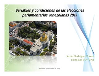 Variables y condiciones de las elecciones
parlamentarias venezolanas 2015
Xavier Rodríguez Franco
Politólogo UCV-UAB
Caracas, 15 de octubre de 2015
 