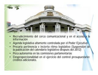 • Recrudecimiento del cerco comunicacional y en el acceso a la
información
• Agenda legislativa altamente controlada por el Poder Ejecutivo
• Precaria pertinencia e incierto ritmo legislativo (Suspensión de
la publicación del calendario legislativo después del 2012)
• Poca autonomía en las comisiones parlamentarias
• Desproporcionalidad en el ejercicio del control presupuestario:
créditos adicionales.
 
