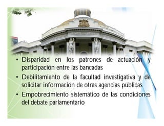 • Disparidad en los patrones de actuación y
participación entre las bancadas
• Debilitamiento de la facultad investigativa y de
solicitar información de otras agencias públicas
• Empobrecimiento sistemático de las condiciones
del debate parlamentario
 