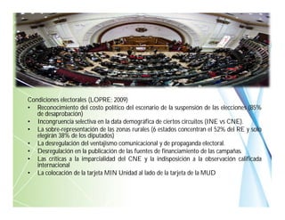 Condiciones electorales (LOPRE; 2009)
• Reconocimiento del costo político del escenario de la suspensión de las elecciones (85%
de desaprobación)
• Incongruencia selectiva en la data demográfica de ciertos circuitos (INE vs CNE).
• La sobre-representación de las zonas rurales (6 estados concentran el 52% del RE y solo
elegirán 38% de los diputados)
• La desregulación del ventajismo comunicacional y de propaganda electoral.
• Desregulación en la publicación de las fuentes de financiamiento de las campañas.
• Las críticas a la imparcialidad del CNE y la indisposición a la observación calificada
internacional
• La colocación de la tarjeta MIN Unidad al lado de la tarjeta de la MUD
 